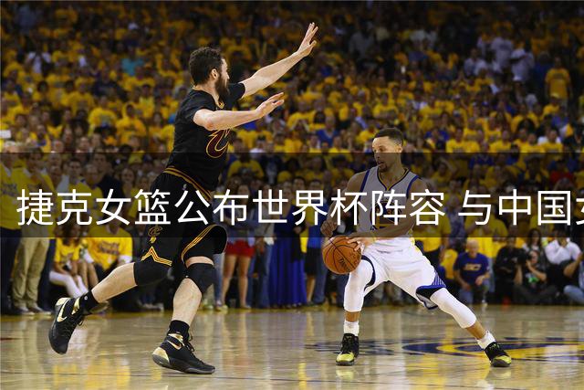捷克女篮公布世界杯阵容 与中国女篮同处D组